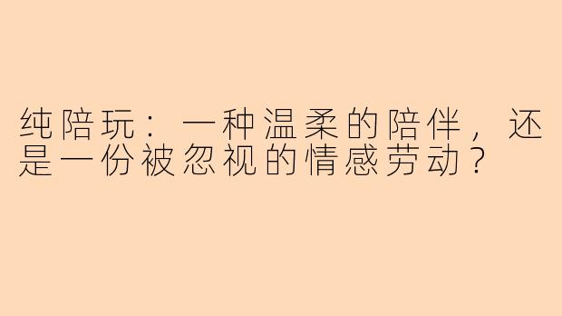 纯陪玩：一种温柔的陪伴，还是一份被忽视的情感劳动？