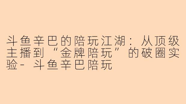 斗鱼辛巴的陪玩江湖：从顶级主播到“金牌陪玩”的破圈实验-斗鱼辛巴陪玩