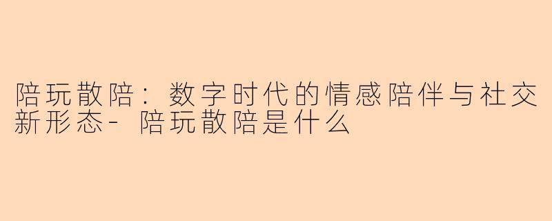 陪玩散陪:数字时代的情感陪伴与社交新形态-陪玩散陪是什么
