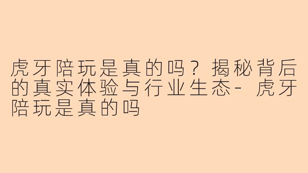 虎牙陪玩是真的吗?揭秘背后的真实体验与行业生态-虎牙陪玩是真的吗