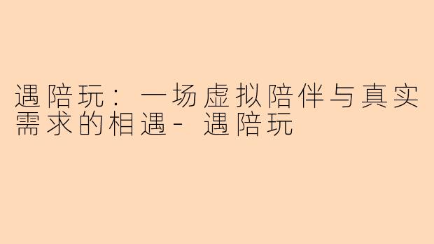 遇陪玩:一场虚拟陪伴与真实需求的相遇-遇陪玩