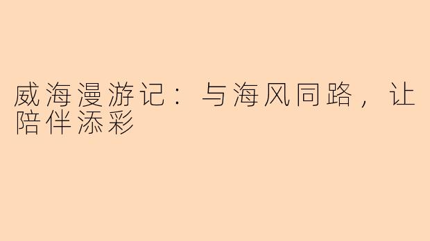 威海漫游记：与海风同路，让陪伴添彩