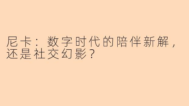 尼卡:数字时代的陪伴新解,还是社交幻影?