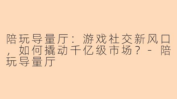 陪玩导量厅：游戏社交新风口，如何撬动千亿级市场？-陪玩导量厅