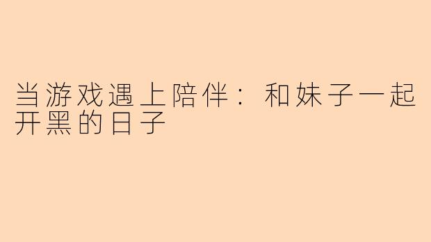 当游戏遇上陪伴：和妹子一起开黑的日子