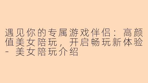 遇见你的专属游戏伴侣：高颜值美女陪玩，开启畅玩新体验