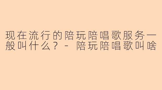 现在流行的陪玩陪唱歌服务一般叫什么？-陪玩陪唱歌叫啥