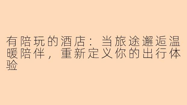 有陪玩的酒店：当旅途邂逅温暖陪伴，重新定义你的出行体验
