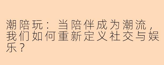 潮陪玩:当陪伴成为潮流,我们如何重新定义社交与娱乐?