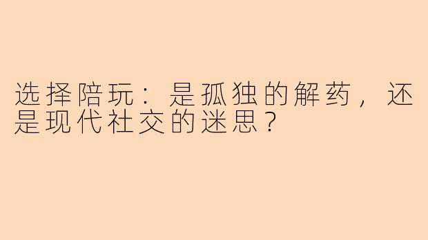 选择陪玩:是孤独的解药,还是现代社交的迷思?