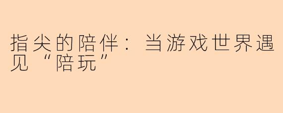 指尖的陪伴:当游戏世界遇见“陪玩”