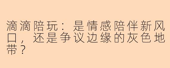 滴滴陪玩：是情感陪伴新风口，还是争议边缘的灰色地带？