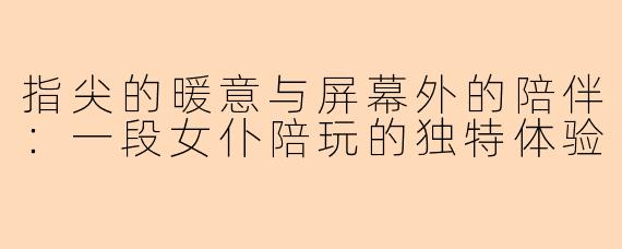 指尖的暖意与屏幕外的陪伴:一段女仆陪玩的独特体验