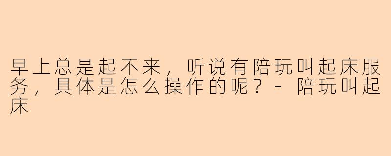 早上总是起不来,听说有陪玩叫起床服务,具体是怎么操作的呢?-陪玩叫起床