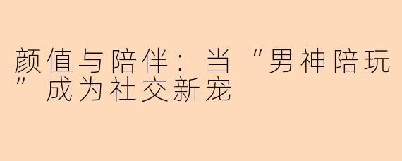 颜值与陪伴:当“男神陪玩”成为社交新宠