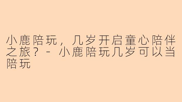 小鹿陪玩，几岁开启童心陪伴之旅？