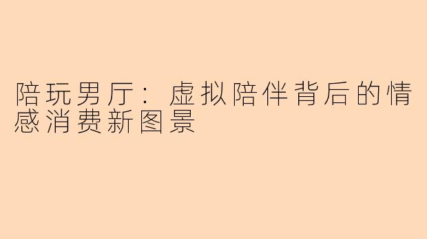 陪玩男厅:虚拟陪伴背后的情感消费新图景