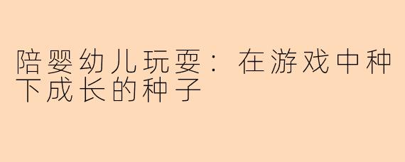 陪婴幼儿玩耍：在游戏中种下成长的种子