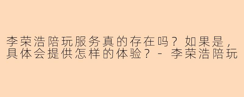 李荣浩陪玩服务真的存在吗?如果是,具体会提供怎样的体验?-李荣浩陪玩