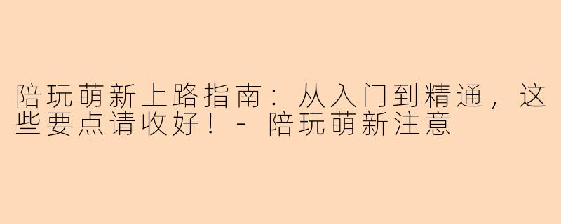 陪玩萌新上路指南：从入门到精通，这些要点请收好！-陪玩萌新注意