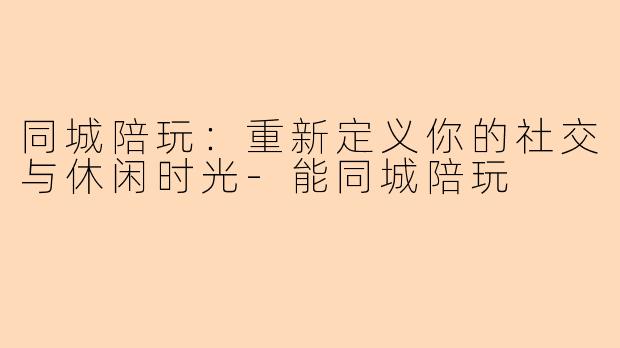 同城陪玩：重新定义你的社交与休闲时光-能同城陪玩