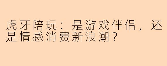 虎牙陪玩：是游戏伴侣，还是情感消费新浪潮？
