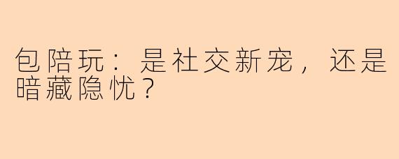 包陪玩：是社交新宠，还是暗藏隐忧？