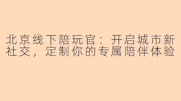 北京线下陪玩官：开启城市新社交，定制你的专属陪伴体验