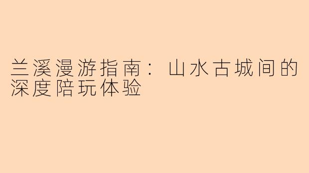 兰溪漫游指南：山水古城间的深度陪玩体验