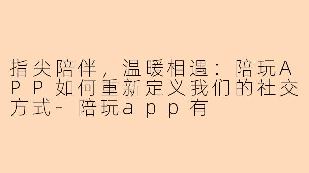 指尖陪伴，温暖相遇：陪玩APP如何重新定义我们的社交方式-陪玩app有