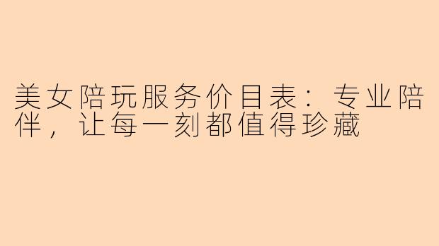 美女陪玩服务价目表：专业陪伴，让每一刻都值得珍藏