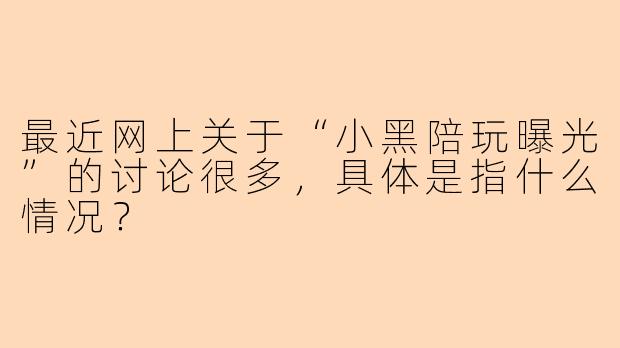 最近网上关于“小黑陪玩曝光”的讨论很多,具体是指什么情况?