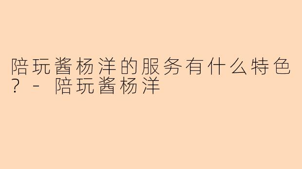 陪玩酱杨洋的服务有什么特色?-陪玩酱杨洋