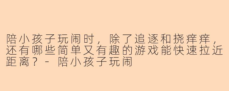 陪小孩子玩闹时，除了追逐和挠痒痒，还有哪些简单又有趣的游戏能快速拉近距离？-陪小孩子玩闹