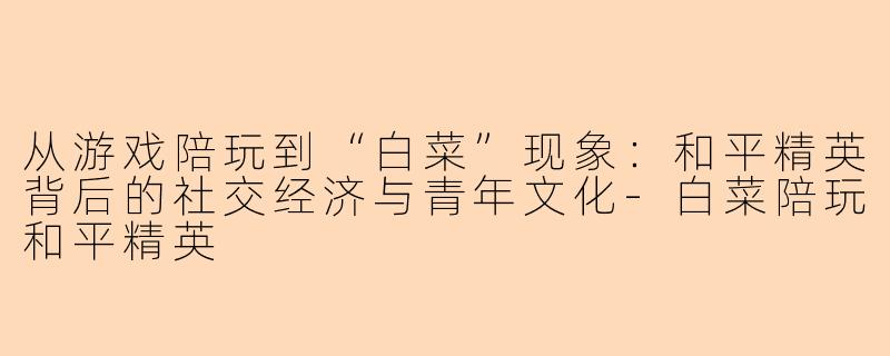 从游戏陪玩到“白菜”现象:和平精英背后的社交经济与青年文化-白菜陪玩和平精英