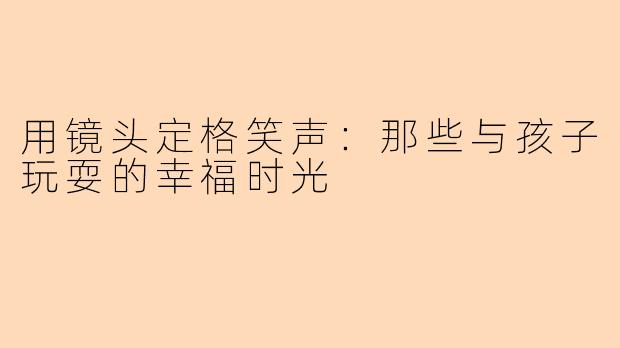 用镜头定格笑声：那些与孩子玩耍的幸福时光