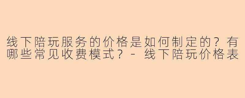 线下陪玩服务的价格是如何制定的?有哪些常见收费模式?-线下陪玩价格表