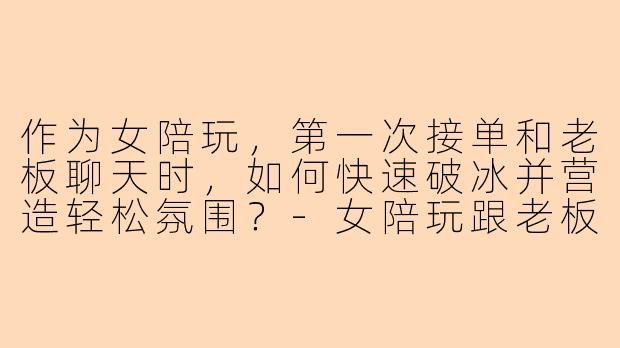 作为女陪玩，第一次接单和老板聊天时，如何快速破冰并营造轻松氛围？
