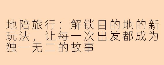 地陪旅行:解锁目的地的新玩法,让每一次出发都成为独一无二的故事