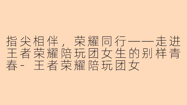 指尖相伴，荣耀同行——走进王者荣耀陪玩团女生的别样青春-王者荣耀陪玩团女