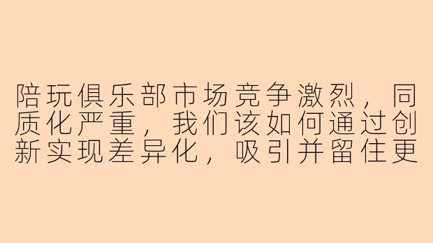 陪玩俱乐部市场竞争激烈，同质化严重，我们该如何通过创新实现差异化，吸引并留住更多用户？