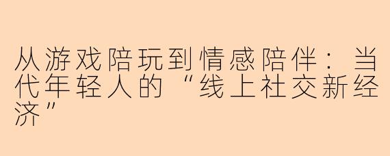 从游戏陪玩到情感陪伴:当代年轻人的“线上社交新经济”