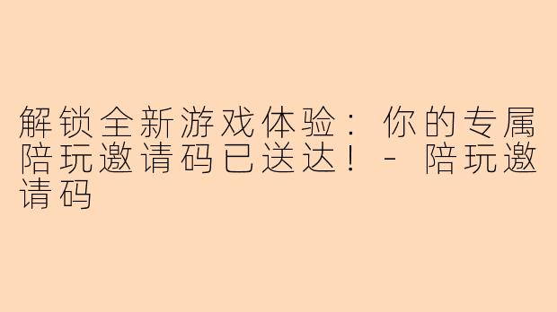 解锁全新游戏体验：你的专属陪玩邀请码已送达！-陪玩邀请码