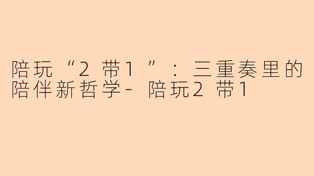 陪玩“2带1”：三重奏里的陪伴新哲学-陪玩2带1