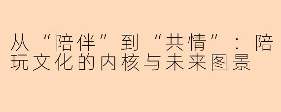 从“陪伴”到“共情”：陪玩文化的内核与未来图景
