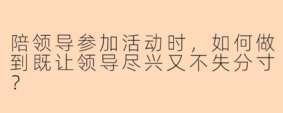 陪领导参加活动时,如何做到既让领导尽兴又不失分寸?
