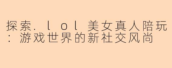 探索.lol美女真人陪玩：游戏世界的新社交风尚