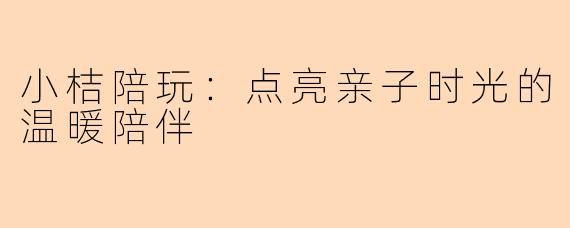 小桔陪玩:点亮亲子时光的温暖陪伴