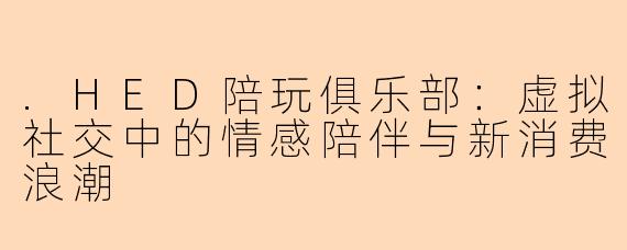 .HED陪玩俱乐部:虚拟社交中的情感陪伴与新消费浪潮