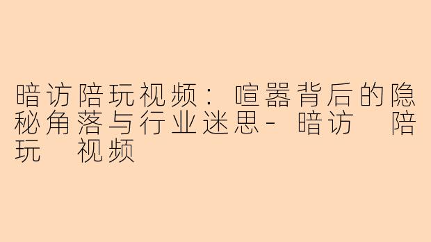 暗访陪玩视频：喧嚣背后的隐秘角落与行业迷思-暗访 陪玩 视频